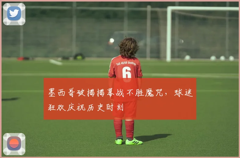 墨西哥破揭揭幕战不胜魔咒,球迷狂欢庆祝历史时刻