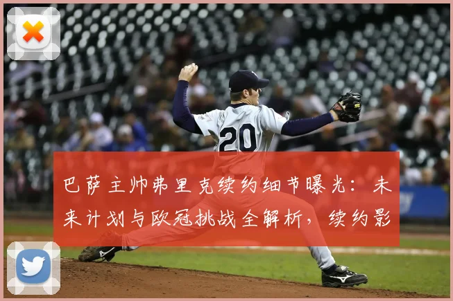 巴萨主帅弗里克续约细节曝光：未来计划与欧冠挑战全解析，续约影响深度分析