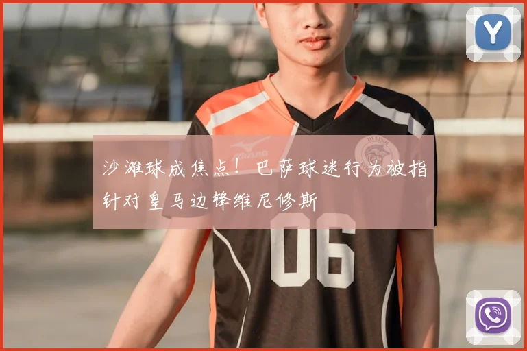 沙滩球成焦点！巴萨球迷行为被指针对皇马边锋维尼修斯