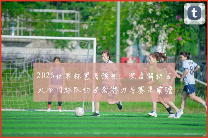 2026世界杯黑马预测：深度解析五大冷门球队的逆袭潜力与赛果前瞻