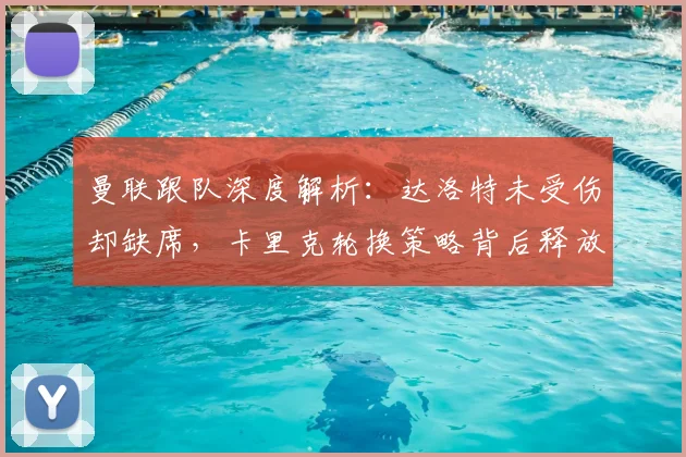 曼联跟队深度解析:达洛特未受伤却缺席,卡里克轮换策略背后释放的战术信号