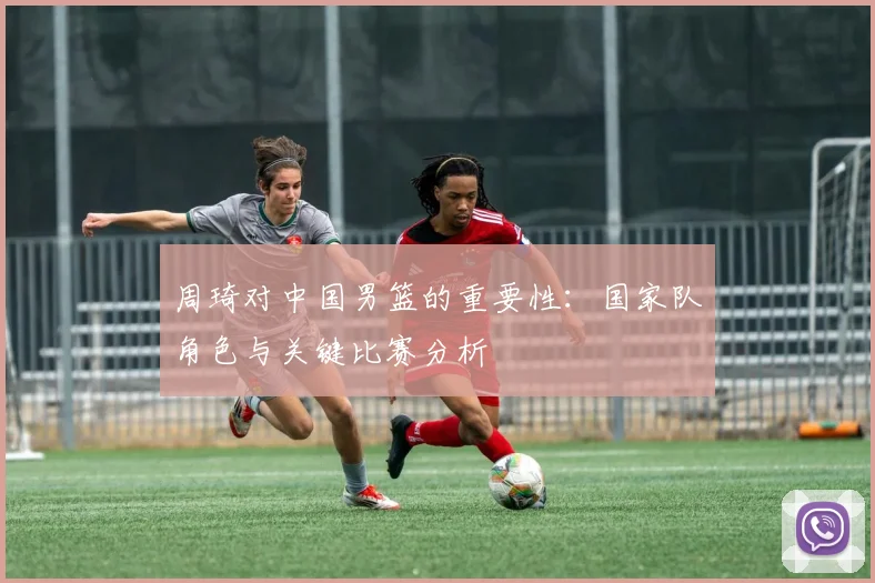 周琦对中国男篮的重要性：国家队角色与关键比赛分析
