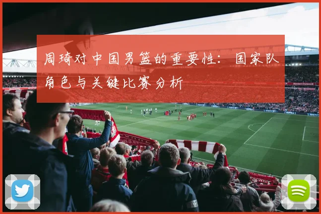 周琦对中国男篮的重要性：国家队角色与关键比赛分析