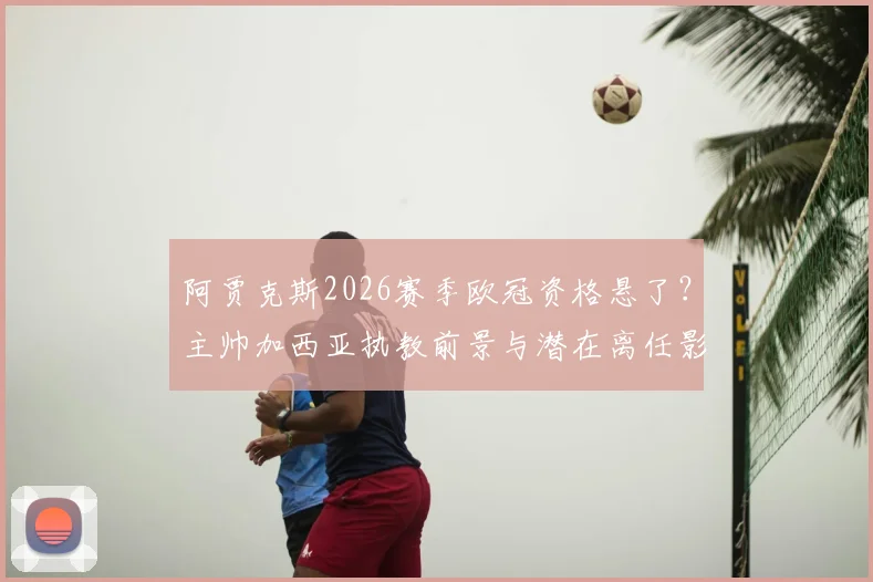 阿贾克斯2026赛季欧冠资格悬了?主帅加西亚执教前景与潜在离任影响分析