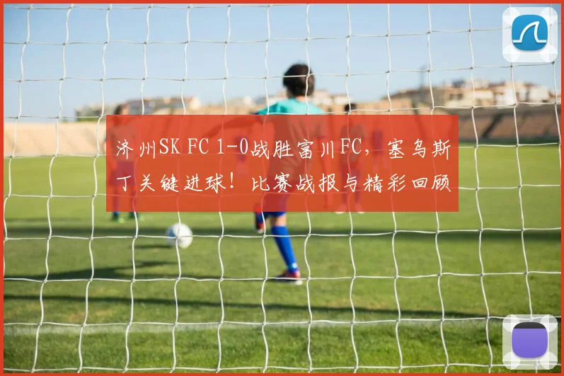 济州SK FC 1-0战胜富川FC,塞乌斯丁关键进球!比赛战报与精彩回顾