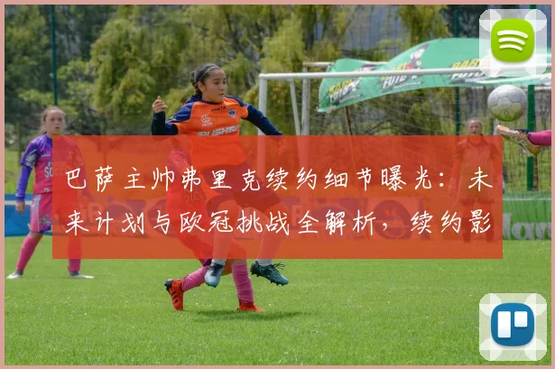 巴萨主帅弗里克续约细节曝光:未来计划与欧冠挑战全解析,续约影响深度分析