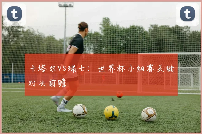 卡塔尔vs瑞士:世界杯小组赛关键对决前瞻